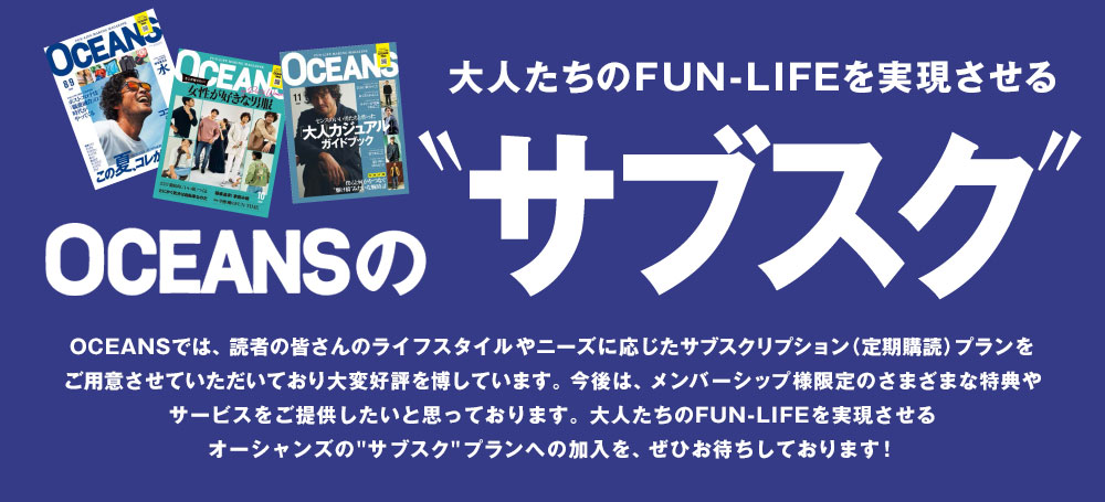 大人たちのFUN-LIFEを実現させる OCEANSのサブスク OCEANSでは、読者の皆さんのライフスタイルやニーズに応じたサブスクリプション(定期購読)プランをご用意させていただいており大変好評を博しています。今後は、メンバーシップ様限定のさまざまな特典やサービスをご提供したいと思っております。大人たちのFUN-LIFEを実現させるオーシャンズの サブスク プランへの加入を、ぜひお待ちしております!