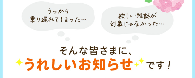 「うっかり乗り遅れてしまった…」「欲しい雑誌が対象じゃなかった…」という方にも、うれしいお知らせです！