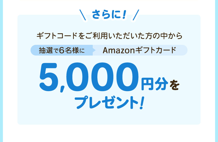 さらに、ギフトコードをご利用いただいた方の中から抽選で6名様に「Amazonギフトカード5,000円分」をプレゼント！