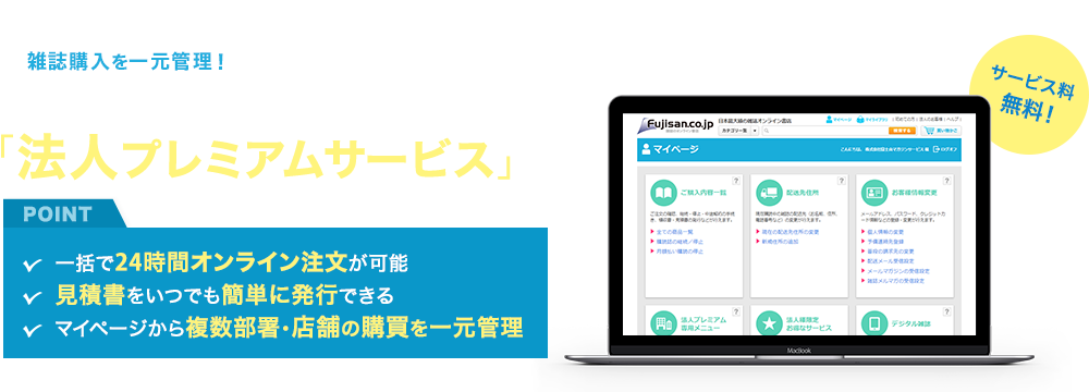 雑誌購入を一元管理！経理・購買コストをまるっと削減できる「法人プレミアムサービス」サービス料 無料！POINT 一括で24時間オンライン注文が可能、見積書をいつでも簡単に発行できる、マイページから複数部署・店舗の購買を一元管理