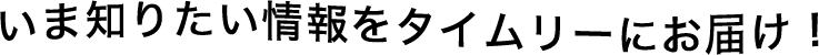 いま知りたい情報をタイムリーにお届け！