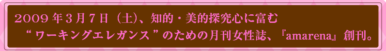 2009年3月7日（土）、知的・美的探究心に富む“ワーキングエレガンス”のための月間女性誌「amarena（アマレーナ）」創刊。