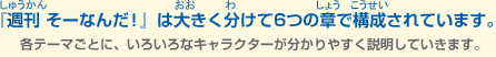 『週刊 そーなんだ！』は大きく分けて6つの章で構成されています。各テーマごとに、いろいろなキャラクターが分かりやすく説明していきます。