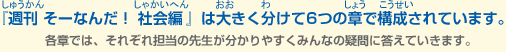 『週刊 そーなんだ！　社会編』は大きく分けて6つの章で構成されています。各章では、それぞれ担当の先生がわかりやすくみんなの疑問に答えていきます。