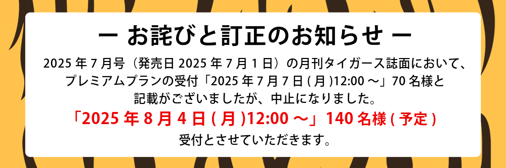 - お詫びと訂正のお知らせ - 2025年7月号（発売日2025年7月1日）の月刊タイガース誌面において、プレミアムプランの受付「2025年7月7日(月)12:00～」70名様と記載がございましたが中止になりました。「2025年8月4日（月）12:00～」140名様（予定）受付とさせていただきます。
