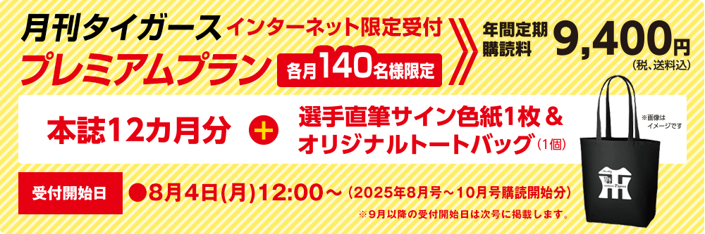 月刊タイガース プレミアムプラン インターネット限定受付　各月140名様限定　年間定期購読料9,400円（税、送料込）本誌12ヵ月分＋選手直筆サイン色紙1枚＆オリジナルトートバッグ（1個）受付開始日●8月4日（水）12：00～