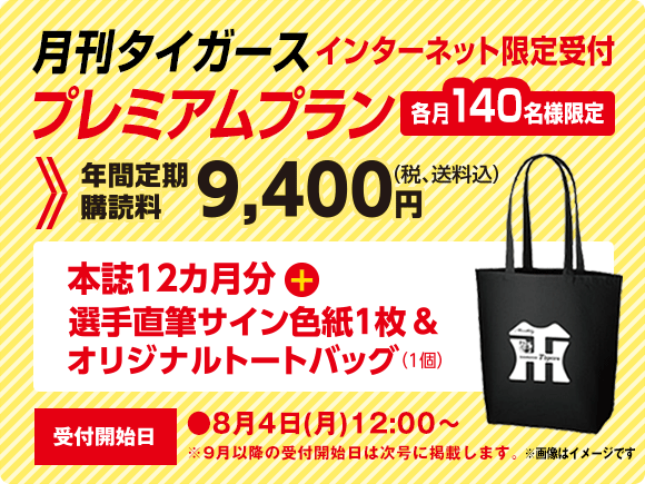 月刊タイガース プレミアムプラン インターネット限定受付　各月140名様限定　年間定期購読料9,400円（税、送料込）本誌12ヵ月分＋選手直筆サイン色紙1枚＆オリジナルトートバッグ（1個）受付開始日●8月4日（水）12：00～