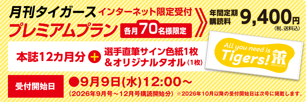 月刊タイガース プレミアムプラン インターネット限定受付　各月70名様限定　年間定期購読料9,400円（税、送料込）本誌12ヵ月分＋選手直筆サイン色紙1枚＆オリジナルタオル（1枚）受付開始日●9月9日（水）12：00～