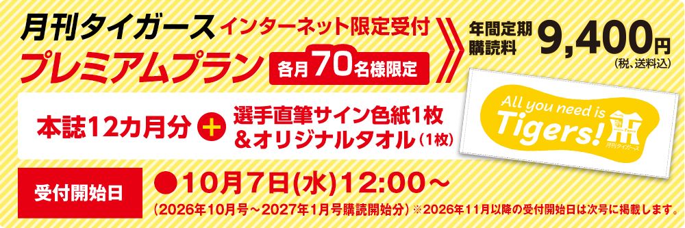 月刊タイガース プレミアムプラン インターネット限定受付　各月70名様限定　年間定期購読料9,400円（税、送料込）本誌12ヵ月分＋選手直筆サイン色紙1枚＆オリジナルタオル（1枚）受付開始日●10月7日（水）12：00～