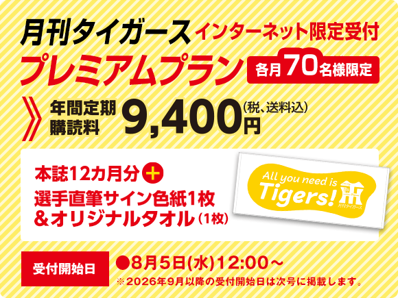 月刊タイガース プレミアムプラン インターネット限定受付　各月70名様限定　年間定期購読料9,400円（税、送料込）本誌12ヵ月分＋選手直筆サイン色紙1枚＆オリジナルタオル（1枚）受付開始日●8月5日（水）12：00～