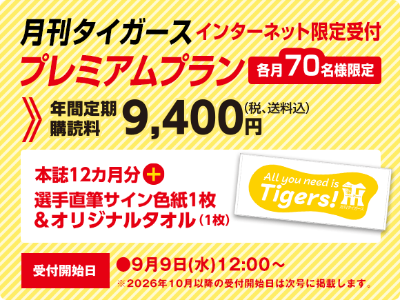 月刊タイガース プレミアムプラン インターネット限定受付　各月70名様限定　年間定期購読料9,400円（税、送料込）本誌12ヵ月分＋選手直筆サイン色紙1枚＆オリジナルタオル（1枚）受付開始日●9月9日（水）12：00～
