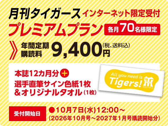 月刊タイガース プレミアムプラン インターネット限定受付　各月70名様限定　年間定期購読料9,400円（税、送料込）本誌12ヵ月分＋選手直筆サイン色紙1枚＆オリジナルタオル（1枚）受付開始日●10月7日（水）12：00～
